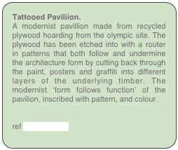 Tattooed Paviliion.
A modernist pavillion made from recycled plywood hoarding from the olympic site. The plywood has been etched into with a router in patterns that both follow and undermine the architecture form by cutting back through the paint, posters and graffiti into different layers of the underlying timber. The modernist ‘form follows function’ of the pavilion, inscribed with pattern, and colour.


ref Tattooed Hut