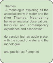 Thames
 A monologue exploring all the associations with water and the river Thames. Meandering between material observations, historical and contemporary experience and association. 

do version just as audio piece, with the sound of water and the monologue.

and publish as Pamphlet