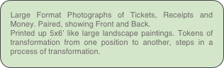 Large Format Photographs of Tickets, Receipts and Money. Paired, showing Front and Back.
Printed up 5x6’ like large landscape paintings. Tokens of transformation from one position to another, steps in a process of transformation.