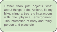 Rather than just objects what about things to do, Actions, fix my bike, climb a tree etc interactions with the physical environment. The interaction of body and thing, person and place etc