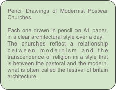 Pencil Drawings of Modernist Postwar Churches.

Each one drawn in pencil on A1 paper, in a clear architectural style over a day.
The churches reflect a relationship between modernism and the transcendence of religion in a style that is between the pastoral and the modern, what is often called the festival of britain architecture.