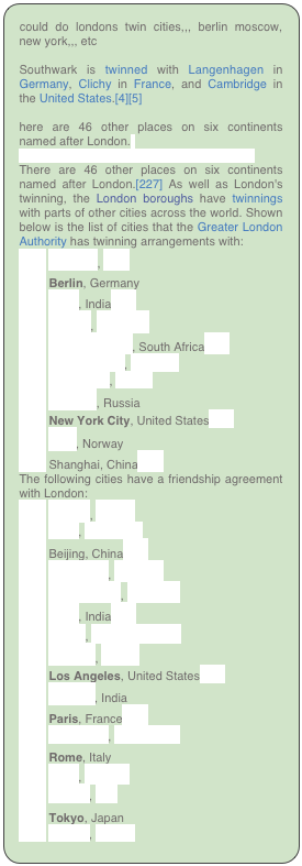could do londons twin cities,,, berlin moscow, new york,,, etc

Southwark is twinned with Langenhagen in Germany, Clichy in France, and Cambridge in the United States.[4][5]

here are 46 other places on six continents named after London.[
List of towns and cities twinned with London
There are 46 other places on six continents named after London.[227] As well as London's twinning, the London boroughs have twinnings with parts of other cities across the world. Shown below is the list of cities that the Greater London Authority has twinning arrangements with:
￼ Arequipa, Peru
￼ Berlin, Germany
￼ Delhi, India[228]
￼ Bogota, Colombia
￼ Johannesburg, South Africa[229]
￼ Kuala Lumpur, Malaysia
￼ Kuwait City, Kuwait
￼ Moscow, Russia
￼ New York City, United States[230]
￼ Oslo, Norway
￼ Shanghai, China[231]
The following cities have a friendship agreement with London:
￼ Algiers, Algeria
￼ Baku, Azerbaijan
￼ Beijing, China[232]
￼ Bucharest, Romania
￼ Buenos Aires, Argentina
￼ Delhi, India[228]
￼ Dhaka, Bangladesh[233]
￼ Istanbul, Turkey
￼ Los Angeles, United States[234]
￼ Mumbai, India
￼ Paris, France[235]
￼ Podgorica, Montenegro
￼ Rome, Italy
￼ Sofia, Bulgaria
￼ Tehran, Iran
￼ Tokyo, Japan
￼ Zagreb, Croatia