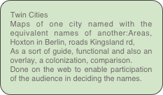 Twin Cities
Maps of one city named with the equivalent names of another:Areas, Hoxton in Berlin, roads Kingsland rd, 
As a sort of guide, functional and also an overlay, a colonization, comparison.
Done on the web to enable participation of the audience in deciding the names.