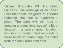 Urban Arcadia #3: Fairchild Gardens. The redesign of an Urban Park that holds the grave of Thomas Fairchild, the first to hybridize a plant. The plan will will look at creating a ‘transitional space’, a bit of arcadia in a central urban location. Including a fountain that responds to noise levels to camouflage the noise from the busy road next door.
