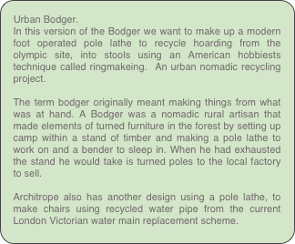 Urban Bodger.
In this version of the Bodger we want to make up a modern foot operated pole lathe to recycle hoarding from the olympic site, into stools using an American hobbiests technique called ringmakeing.  An urban nomadic recycling project.

The term bodger originally meant making things from what was at hand. A Bodger was a nomadic rural artisan that made elements of turned furniture in the forest by setting up camp within a stand of timber and making a pole lathe to work on and a bender to sleep in. When he had exhausted the stand he would take is turned poles to the local factory to sell.

Architrope also has another design using a pole lathe, to make chairs using recycled water pipe from the current London Victorian water main replacement scheme.