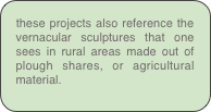 these projects also reference the vernacular sculptures that one sees in rural areas made out of plough shares, or agricultural material.