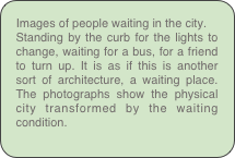 Images of people waiting in the city.
Standing by the curb for the lights to change, waiting for a bus, for a friend to turn up. It is as if this is another sort of architecture, a waiting place. The photographs show the physical city transformed by the waiting condition.