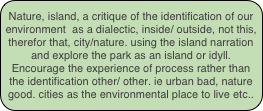 Nature, island, a critique of the identification of our environment  as a dialectic, inside/ outside, not this, therefor that, city/nature. using the island narration and explore the park as an island or idyll. 
Encourage the experience of process rather than the identification other/ other. ie urban bad, nature good. cities as the environmental place to live etc..