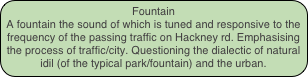 Fountain
A fountain the sound of which is tuned and responsive to the frequency of the passing traffic on Hackney rd. Emphasising the process of traffic/city. Questioning the dialectic of natural idil (of the typical park/fountain) and the urban.