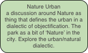 Nature Urban
a discussion around Nature as thing that defines the urban in a dialectic of objectification. The park as a bit of ‘Nature’ in the city. Explore the urban/natural dialectic.